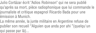 Julio Cortázar écrit "Adios Robinson" qui ne sera publié qu’après sa mort, pièce radiophonique que lui commande le journaliste et critique espagnol Ricardo Bada pour une émission à Munich. La même année, la junte militaire en Argentine refuse de publier son recueil “Alguien que anda por ahi ”(quelqu'un qui passe par là)...