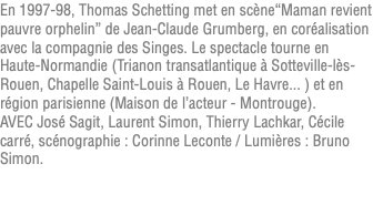 En 1997-98, Thomas Schetting met en scène“Maman revient pauvre orphelin” de Jean-Claude Grumberg, en coréalisation avec la compagnie des Singes. Le spectacle tourne en Haute-Normandie (Trianon transatlantique à Sotteville-lès-Rouen, Chapelle Saint-Louis à Rouen, Le Havre... ) et en région parisienne (Maison de l’acteur - Montrouge). AVEC José Sagit, Laurent Simon, Thierry Lachkar, Cécile carré, scénographie : Corinne Leconte / Lumières : Bruno Simon. 